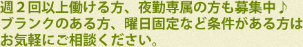 週２回以上働ける方、夜勤専属の方も募集中♪ブランクのある方、曜日固定など条件がある方はお気軽にご相談ください。